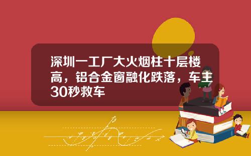 深圳一工厂大火烟柱十层楼高，铝合金窗融化跌落，车主30秒救车