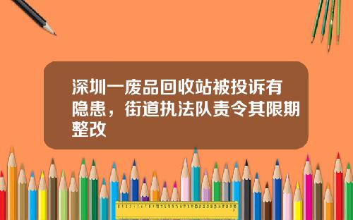 深圳一废品回收站被投诉有隐患，街道执法队责令其限期整改