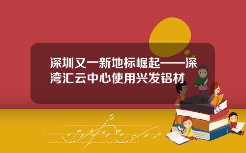 深圳又一新地标崛起——深湾汇云中心使用兴发铝材