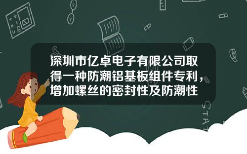 深圳市亿卓电子有限公司取得一种防潮铝基板组件专利，增加螺丝的密封性及防潮性