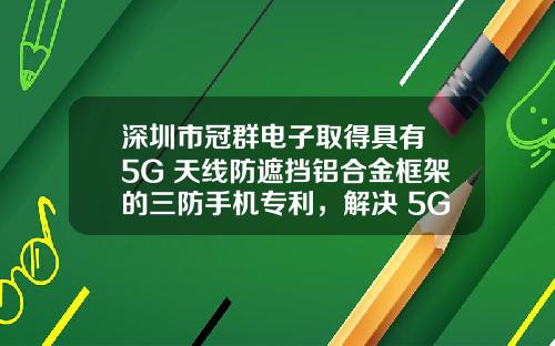 深圳市冠群电子取得具有 5G 天线防遮挡铝合金框架的三防手机专利，解决 5G 天线性能要求