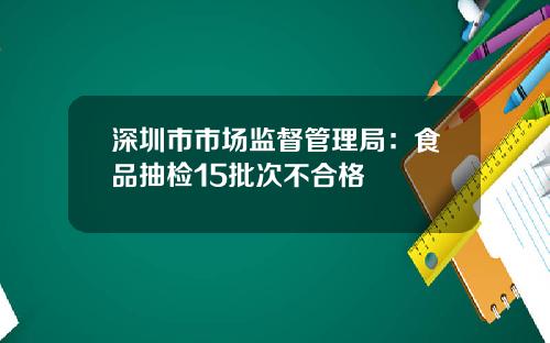 深圳市市场监督管理局：食品抽检15批次不合格
