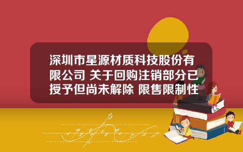深圳市星源材质科技股份有限公司 关于回购注销部分已授予但尚未解除 限售限制性股票的公告