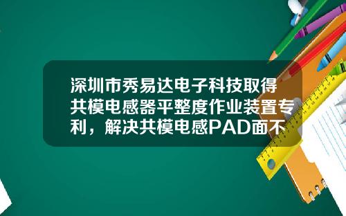 深圳市秀易达电子科技取得共模电感器平整度作业装置专利，解决共模电感PAD面不平整问题