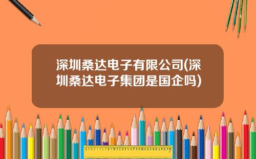 深圳桑达电子有限公司(深圳桑达电子集团是国企吗)