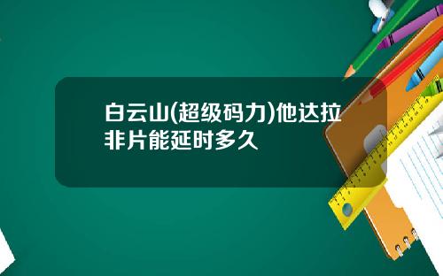 白云山(超级码力)他达拉非片能延时多久