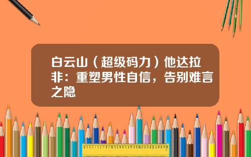 白云山（超级码力）他达拉非：重塑男性自信，告别难言之隐
