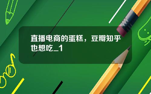 直播电商的蛋糕，豆瓣知乎也想吃_1