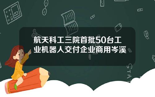 航天科工三院首批50台工业机器人交付企业商用岑溪