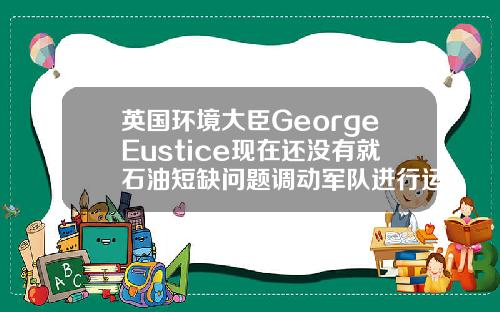 英国环境大臣GeorgeEustice现在还没有就石油短缺问题调动军队进行运输