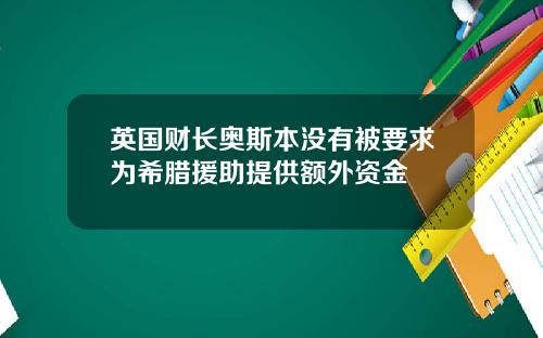 英国财长奥斯本没有被要求为希腊援助提供额外资金