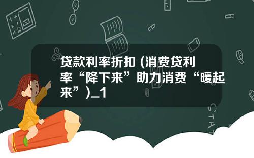贷款利率折扣 (消费贷利率“降下来”助力消费“暖起来”)_1