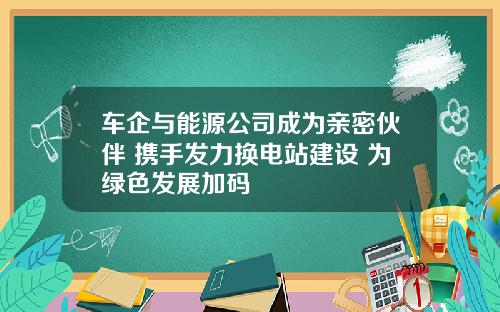 车企与能源公司成为亲密伙伴 携手发力换电站建设 为绿色发展加码