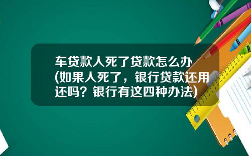 车贷款人死了贷款怎么办 (如果人死了，银行贷款还用还吗？银行有这四种办法)