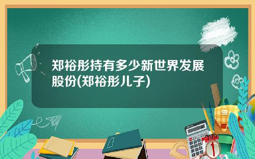 郑裕彤持有多少新世界发展股份(郑裕彤儿子)