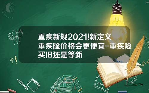 重疾新规2021!新定义重疾险价格会更便宜-重疾险买旧还是等新