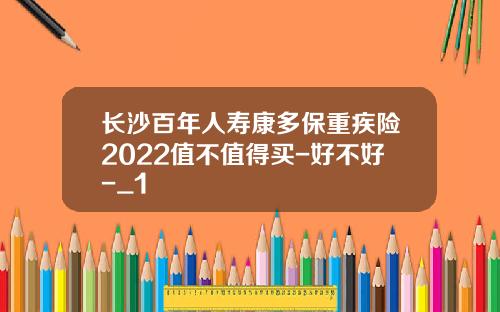 长沙百年人寿康多保重疾险2022值不值得买-好不好-_1