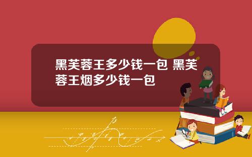 黑芙蓉王多少钱一包 黑芙蓉王烟多少钱一包