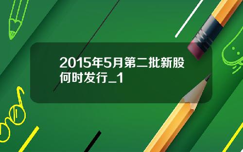 2015年5月第二批新股何时发行_1