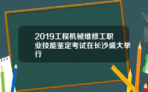 2019工程机械维修工职业技能鉴定考试在长沙盛大举行