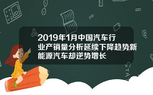 2019年1月中国汽车行业产销量分析延续下降趋势新能源汽车却逆势增长