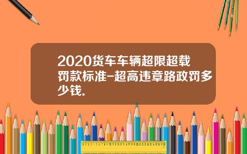 2020货车车辆超限超载罚款标准-超高违章路政罚多少钱.