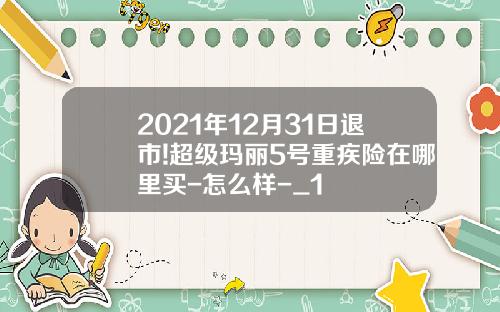 2021年12月31日退市!超级玛丽5号重疾险在哪里买-怎么样-_1