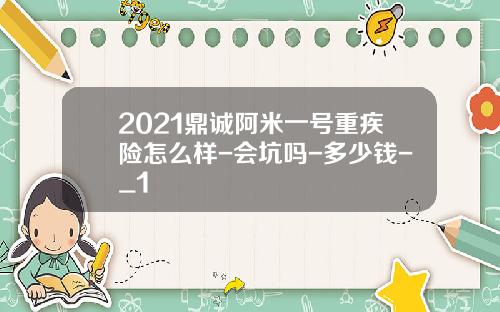 2021鼎诚阿米一号重疾险怎么样-会坑吗-多少钱-_1
