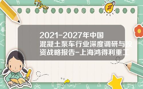 2021-2027年中国混凝土泵车行业深度调研与投资战略报告-上海鸿得利重工月份有限公司.