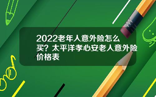 2022老年人意外险怎么买？太平洋孝心安老人意外险价格表