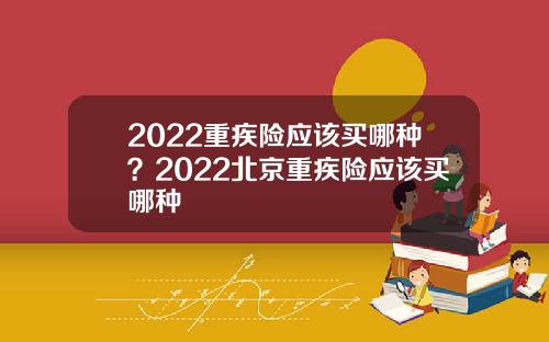 2022重疾险应该买哪种？2022北京重疾险应该买哪种
