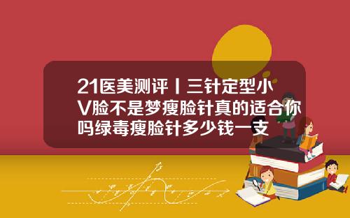 21医美测评丨三针定型小V脸不是梦瘦脸针真的适合你吗绿毒瘦脸针多少钱一支