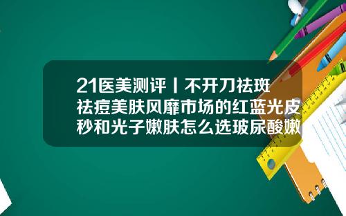 21医美测评丨不开刀祛斑祛痘美肤风靡市场的红蓝光皮秒和光子嫩肤怎么选玻尿酸嫩肤美白大约多少钱一次
