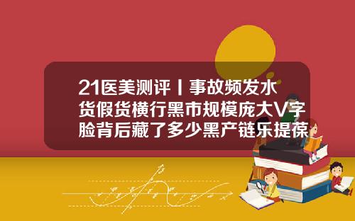 21医美测评丨事故频发水货假货横行黑市规模庞大V字脸背后藏了多少黑产链乐提葆瘦脸针好吗