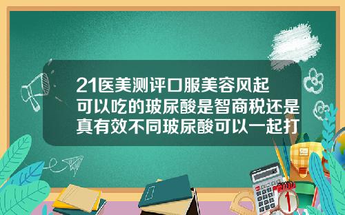 21医美测评口服美容风起可以吃的玻尿酸是智商税还是真有效不同玻尿酸可以一起打吗