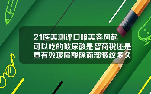 21医美测评口服美容风起可以吃的玻尿酸是智商税还是真有效玻尿酸除面部皱纹多久见效