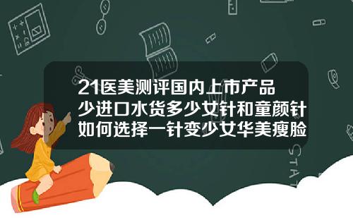 21医美测评国内上市产品少进口水货多少女针和童颜针如何选择一针变少女华美瘦脸针多少钱啊