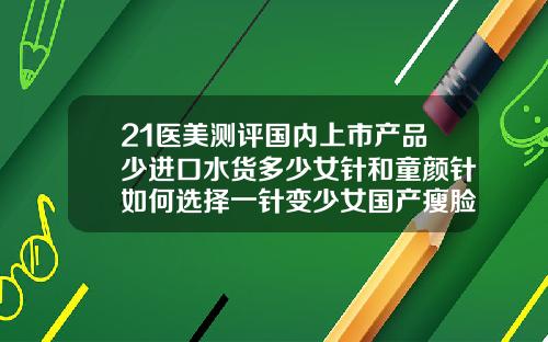 21医美测评国内上市产品少进口水货多少女针和童颜针如何选择一针变少女国产瘦脸针的价格及品牌