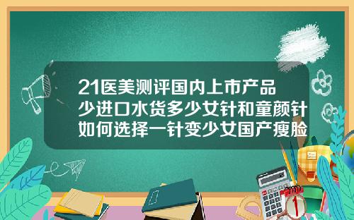 21医美测评国内上市产品少进口水货多少女针和童颜针如何选择一针变少女国产瘦脸针的品牌