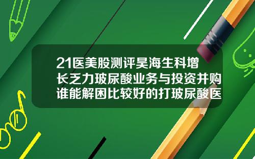 21医美股测评昊海生科增长乏力玻尿酸业务与投资并购谁能解困比较好的打玻尿酸医院推荐
