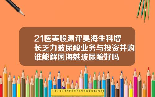 21医美股测评昊海生科增长乏力玻尿酸业务与投资并购谁能解困海魅玻尿酸好吗