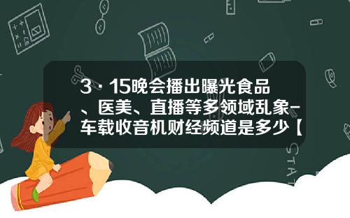 3·15晚会播出曝光食品、医美、直播等多领域乱象-车载收音机财经频道是多少【新闻】.