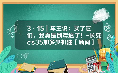 3·15｜车主说：买了它们，我真是倒霉透了！-长安cs35加多少机油【新闻】.