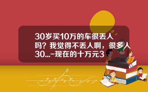 30岁买10万的车很丢人吗？我觉得不丢人啊，很多人30...-现在的十万元30年后值多少钱【新闻】.