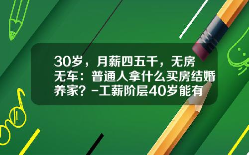 30岁，月薪四五千，无房无车：普通人拿什么买房结婚养家？-工薪阶层40岁能有多少钱【新闻】.