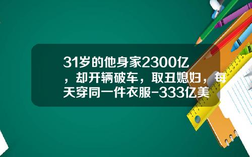 31岁的他身家2300亿，却开辆破车，取丑媳妇，每天穿同一件衣服-333亿美金等于多少人名币【新闻】.