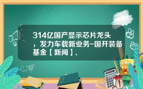 314亿国产显示芯片龙头，发力车载新业务-国开装备基金【新闻】.