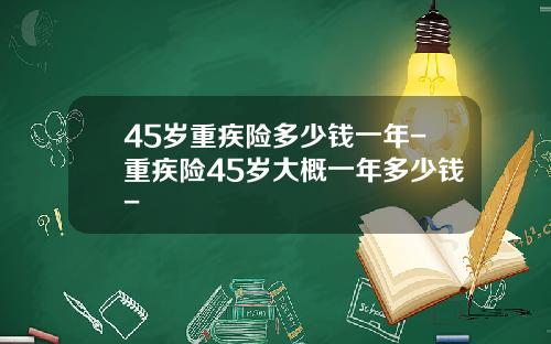45岁重疾险多少钱一年-重疾险45岁大概一年多少钱-