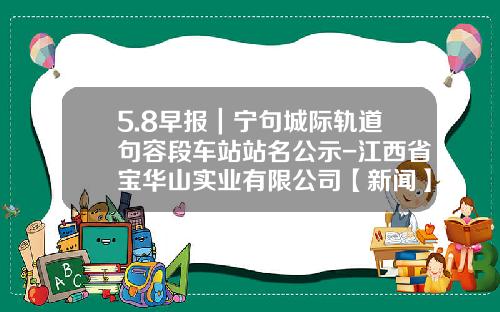 5.8早报｜宁句城际轨道句容段车站站名公示-江西省宝华山实业有限公司【新闻】.