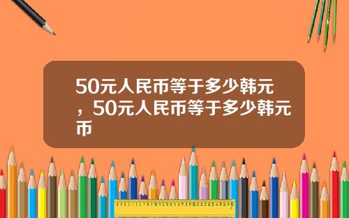 50元人民币等于多少韩元，50元人民币等于多少韩元币